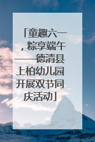 童趣六一，粽享端午——德清县上柏幼儿园开展双节同庆活动